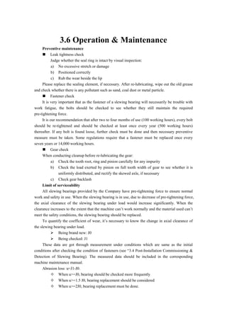 3.6 Operation & Maintenance
Preventive maintenance
 Leak tightness check
Judge whether the seal ring is intact by visual inspection:
a) No excessive stretch or damage
b) Positioned correctly
c) Rub the wear beside the lip
Please replace the sealing element, if necessary. After re-lubricating, wipe out the old grease
and check whether there is any pollutant such as sand, coal dust or metal particle.
 Fastener check
It is very important that as the fastener of a slewing bearing will necessarily be trouble with
work fatigue, the bolts should be checked to see whether they still maintain the required
pre-tightening force.
It is our recommendation that after two to four months of use (100 working hours), every bolt
should be re-tightened and should be checked at least once every year (500 working hours)
thereafter. If any bolt is found loose, further check must be done and then necessary preventive
measure must be taken. Some regulations require that a fastener must be replaced once every
seven years or 14,000 working hours.
 Gear check
When conducting cleanup before re-lubricating the gear:
a) Check the tooth root, ring and pinion carefully for any impurity
b) Check the load exerted by pinion on full tooth width of gear to see whether it is
uniformly distributed, and rectify the skewed axle, if necessary
c) Check gear backlash
Limit of serviceability
All slewing bearings provided by the Company have pre-tightening force to ensure normal
work and safety in use. When the slewing bearing is in use, due to decrease of pre-tightening force,
the axial clearance of the slewing bearing under load would increase significantly. When the
clearance increases to the extent that the machine can’t work normally and the material used can’t
meet the safety conditions, the slewing bearing should be replaced.
To quantify the coefficient of wear, it’s necessary to know the change in axial clearance of
the slewing bearing under load.
 Being brand new: J0
 Being checked: J1
These data are got through measurement under conditions which are same as the initial
conditions after checking the condition of fasteners (see “3.4 Post-Installation Commissioning &
Detection of Slewing Bearing). The measured data should be included in the corresponding
machine maintenance manual.
Abrasion loss: u=J1-J0.
 When u>=J0, bearing should be checked more frequently
 When u>=1.5 J0, bearing replacement should be considered
 When u>=2J0, bearing replacement must be done.
 