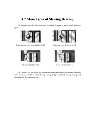 4.2 Main Types of Slewing Bearing
The Company provides four main types of slewing bearings, as shown in the following
figure:
Single-row four-point contact ball series 01 Single-row crossed roller series 11
Double-row ball series 02 Tri-row pin roller series 13
The Company can also design and manufacture other types of slewing bearings according to
user’s needs, e.g. double-row ball slewing bearing, ball-pin combined slewing bearing, and
light-weighted slewing bearing, etc.
 