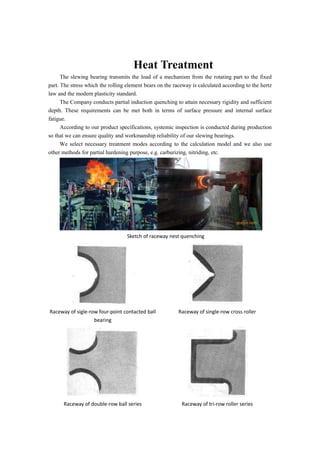 Heat Treatment
The slewing bearing transmits the load of a mechanism from the rotating part to the fixed
part. The stress which the rolling element bears on the raceway is calculated according to the hertz
law and the modern plasticity standard.
The Company conducts partial induction quenching to attain necessary rigidity and sufficient
depth. These requirements can be met both in terms of surface pressure and internal surface
fatigue.
According to our product specifications, systemic inspection is conducted during production
so that we can ensure quality and workmanship reliability of our slewing bearings.
We select necessary treatment modes according to the calculation model and we also use
other methods for partial hardening purpose, e.g. carburizing, nitriding, etc.
Sketch of raceway nest quenching
Raceway of sigle-row four-point contacted ball
bearing
Raceway of single-row cross roller
Raceway of double-row ball series Raceway of tri-row roller series
 