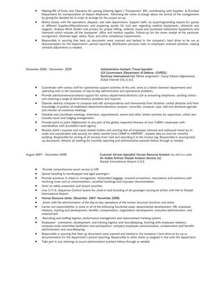  Making Bill of Entry and Clearance for passing Clearing Agent / Transporters’ Bill; coordinating with Supplier, & Purchase
Department for transportation of Import Shipments. Informing the stores in-charge about the arrival of the consignments
by giving the detailed list in order to arrange for the proper set up.
 Works closely with the operations, dispatch, and sales departments. Support staffs, by acquiring/sending request for quotes
to different Suppliers/Manufacturers and preparing quotes for end user regarding medical Equipments, chemicals and
reagents. Analyze Work Orders and process for proper billing, ordered, issued and purchased Laboratory Equipments and
chemicals which includes all the companies’ office and medical supplies. Follow-up for the stores receipt of the particular
consignment. Oversees legal, safety, fiscal, and other compliance requirements.
 Responsible in assuring that back up documents were scanned and backed in the company’s hard drive to be use as
documentation for the department’s period reporting. Distribution personal mails to employees received activities, making
schedule adjustments as needed.
December 2008 – November 2009 Administrative Assistant -Travel Specialist
(US Government /Department of Defense –CIVPOL)
DynCorp International LLC (Work assignment : Camp Gibson Afghanistan)
Dubai Internet City U.A.E.
 Coordinate with various staff for operational support activities of the unit; serve as a liaison between departments and
operating units in the resolution of day-to-day administrative and operational problems.
 Provide administrative/secretarial support for various departments/divisions such as answering telephones, assisting visitors
and resolving a range of administrative problems and inquiries.
 Operate desktop computer to compose and edit correspondence and memoranda from dictation, verbal direction and from
knowledge of policies of established departments/divisions; prepare, transcribe, compose, type, edit and distribute agendas
and minutes of numerous meetings.
 Schedule and coordinate meetings, interviews, appointments, events and other similar activities for supervisors, which also
includes travel and lodging arrangements.
 Provide point to point (Afghanistan to any part of the globe) requested itinerary of over 5,000+ employees with
coordination with accredited travel agency.
 Resolve client’s inquiries and travel related matters and assuring that all employees inbound and outbound travel are in
order and coordinated with security for safety transfer from CAMP to AIRPORT , Update data on time for monthly
auditing. Responsible for sorting of all invoices from mail and recording it to the invoice log, Responsible in assuring back
up documents. Attends all meeting for monthly reporting and administrative assistant follow through as needed.
August 2007 – November 2008 Customer Services Specialist/ Human Resource Assistant (Dec 2007-Nov 2008)
Air Arabia Airlines/ Sharjah Aviation Services LLC
Sharjah International Airport U.A.E.
 Provide comprehensive escort service to VIP
 Special handling to handicapped and aged passengers
 Provide assistance in check-in, immigration, mishandled baggage, onward connections, reservations and assistance with
resolving issues such as misconnections, cancelled bookings and improper documentation.
 Assist on safety precaution and airport securities.
 Uses S.I.T.A. Departure Control System for check-in and boarding of all passengers serving all airline with link to Sharjah
International Airport.
 Human Resource duties: (December 2007- November 2008)
 Assists with the administration of the day-to-day operations of the human resources functions and duties.
 Carries out responsibilities in some or all of the following functional areas: departmental development, HR, employee
relations, training and development, benefits, compensation, organization development, executive administration, and
employment.
 Recruiting and staffing logistics, performance management and improvement tracking systems.
 Employees’ orientation, development, and training logistics and recordkeeping; Assisting with employee relations,
company-wide committee facilitation and participation, company employee communication, compensation and benefits
administration and recordkeeping.
 Responsible in assuring that back up documents were scanned and backed in the company’s hard drive to be use as
documentation for the department’s period reporting. Responsible to other duties as assigned in line with the department.
 Take part in any meetings to assure administrative assistant follow-through as needed.
 
