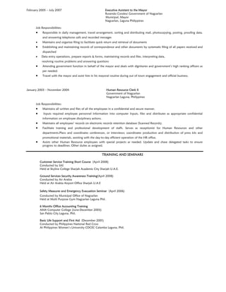 February 2005 – July 2007 Executive Assistant to the Mayor
Rosendo Corales/ Government of Nagcarlan
Municipal, Mayor
Nagcarlan, Laguna Philippines
Job Responsibilities:
 Responsible in daily management, travel arrangement, sorting and distributing mail, photocopying, posting, proofing data,
and answering telephone calls and recorded messages
 Maintains and organize filing to facilitate quick return and retrieval of documents
 Establishing and maintaining records of correspondence and other documents by systematic filing of all papers received and
dispatched
 Data entry operations, prepare reports & forms, maintaining records and files, interpreting data,
resolving routine problems and answering questions
 Attending government function in behalf of the mayor and deals with dignitaries and government’s high ranking officers as
per needed.
 Travel with the mayor and assist him in his mayoral routine during out of town engagement and official business.
January 2003 – November 2004 Human Resource Clerk II
Government of Nagcarlan
Nagcarlan Laguna, Philippines
Job Responsibilities:
 Maintains all written and files of all the employees in a confidential and secure manner.
 Inputs required employee personnel information into computer Inputs, files and distributes as appropriate confidential
information on employee disciplinary actions.
 Maintains all employees’ records on electronic records retention database (Scanned Records).
 Facilitate training and professional development of staffs. Serves as receptionist for Human Resources and other
departments.Plans and coordinates conferences, or interviews; coordinates production and distribution of press kits and
promotional materials, assisting with the day-to-day efficient operation of the HR office.
 Assists other Human Resource employees with special projects as needed. Update and chase delegated tasks to ensure
progress to deadlines. Other duties as assigned.
TRAINING AND SEMINARS
Customer Service Training Short Course (April 2008)
Conducted by SAS
Held at Skyline College Sharjah Academic City Sharjah U.A.E.
Ground Services Security Awareness Training(April 2008)
Conducted by Air Arabia
Held at Air Arabia Airport Office Sharjah U.A.E
Safety Measures and Emergency Evacuation Seminar (April 2006)
Conducted by Municipal Office of Nagcarlan
Held at Multi Purpose Gym Nagcarlan Laguna Phil.
6 Months Office Accounting Training
AMA Computer College (June-December 2003)
San Pablo City Laguna, Phil.
Basic Life Support and First Aid (December 2001)
Conducted by Philippines National Red Cross
At Philippines Women’s University CDCEC Calamba Laguna, Phil.
 