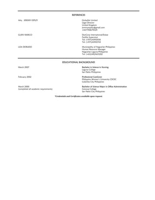 REFERENCES
Atty. JEREMY ESPLEY GlobalSet Limited
Legal Director
United Kingdom
jeremyespley@gmail.com
+447790679529
GUEN MARCO DynCorp International/Dubai
Facility Supervisor
Tel: (+971)43910556
Tel: (+971)43910743
LIZA DORADO Municipality of Nagcarlan Philippines
Human Resource Manager
Nagcarlan Laguna Philippines
Tel: (+63)(49)5631202
EDUCATIONAL BACKGROUND
March 2007 Bachelor in Science in Nursing
Laguna College
San Pablo Philippines
February 2002 Professional CareGiver
Philippine Women’s University CDCEC
Calamba City Philippines
March 2000 Bachelor of Science Major in Office Administration
(completed all academic requirements) Canossa College
San Pablo City Philippines
*Credentials	and	Certificates	available	upon	request.
 