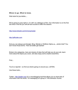 Where to go. What to know.

Web tools for journalists....



We’re going to jump right in. I’m Jeff, my colleague is Ron. Our information is on the first
two links in the list you will all have access to after this session.



http://www.linkedin.com/in/ronsylvester



http://jeffcutler.com



And you can always just Google, Bing, Mahalo or Wolfram Alpha us....what’s that? You
don’t know those terms. Then we better get started!



Broken into categories, here are dozens of sites that will help you do your job, learn
more about the topics you cover, and also enjoy some creative downtime.



First...



You’re a reporter - so find out what’s going on around you. LISTEN.

Use these tools...



Twitter - http://twitter.com It’s a microblogging tool that allows you to share bits of
information with the world. Txt messaging to a group in 140-character chunks.
 