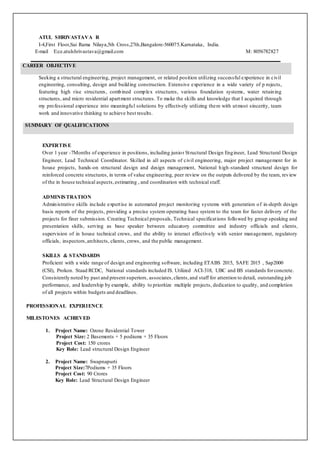 ATUL SHRIVASTAVA R
I-4,First Floor,Sai Rama Nilaya,5th Cross,27th,Bangalore-560075.Karnataka, India.
E-mail E:ce.atulshrivastava@gmail.com M: 8056782827
CAREER OBJECTIVE
Seeking a structural engineering, project management, or related position utilizing successful experience in civil
engineering, consulting, design and building construction. Extensive experience in a wide variety of p rojects,
featuring high rise structures, combined complex structures, various foundation systems, water retaining
structures, and micro residential apartment structures. To make the skills and knowledge that I acquired through
my professional experience into meaningful solutions by effectively utilizing them with utmost sincerity, team
work and innovative thinking to achieve best results.
SUMMARY OF QUALIFICATIONS
EXPERTISE
Over 1 year -7Months of experience in positions, including junior Structural Design Engineer, Lead Structural Design
Engineer, Lead Technical Coordinator. Skilled in all aspects of civil engineering, major project management for in
house projects, hands-on structural design and design management, National high-standard structural design for
reinforced concrete structures, in terms of value engineering, peer review on the outputs delivered by the team, review
of the in house technical aspects,estimating , and coordination with technical staff.
ADMINISTRATION
Administrative skills include expertise in automated project monitoring systems with generation of in-depth design
basis reports of the projects, providing a precise system operating base system to the team for faster delivery of the
projects for finer submission. Creating Technical proposals, Technical specifications followed by group speaking and
presentation skills, serving as base speaker between educatory committee and industry officials and clients,
supervision of in house technical crews, and the ability to interact effectively with senior management, regulatory
officials, inspectors,architects, clients, crews, and the public management.
SKILLS & STANDARDS
Proficient with a wide range of design and engineering software, including ETABS 2015, SAFE 2015 , Sap2000
(CSI), Prokon. Staad RCDC, National standards included IS. Utilized ACI-318, UBC and BS standards forconcrete.
Consistently noted by past and present superiors, associates,clients,and staff for attention to detail, outstanding job
performance, and leadership by example, ability to prioritize multiple projects, dedication to quality, and completion
of all projects within budgets and deadlines.
PROFESSIONAL EXPERIENCE
MILESTONES ACHIEVED
1. Project Name: Ozone Residential Tower
Project Size: 2 Basements + 5 podiums + 35 Floors
Project Cost: 150 crores
Key Role: Lead structural Design Engineer
2. Project Name: Swapnapurti
Project Size:7Podiums + 35 Floors
Project Cost: 90 Crores
Key Role: Lead Structural Design Engineer
 