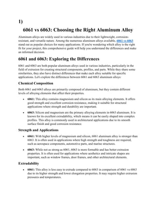 1)
6061 vs 6063: Choosing the Right Aluminum Alloy
Aluminum alloys are widely used in various industries due to their lightweight, corrosion-
resistant, and versatile nature. Among the numerous aluminum alloys available, 6061 vs 6063
stand out as popular choices for many applications. If you're wondering which alloy is the right
fit for your project, this comprehensive guide will help you understand the differences and make
an informed decision.
6061 and 6063: Exploring the Differences
6061 and 6063 are both popular aluminum alloys used in various industries, particularly in the
field of extrusion for creating structural components, profiles, and parts. While they share some
similarities, they also have distinct differences that make each alloy suitable for specific
applications. Let's explore the differences between 6061 and 6063 aluminum alloys:
Chemical Composition
Both 6061 and 6063 alloys are primarily composed of aluminum, but they contain different
levels of alloying elements that affect their properties.
 6061: This alloy contains magnesium and silicon as its main alloying elements. It offers
good strength and excellent corrosion resistance, making it suitable for structural
applications where strength and durability are important.
 6063: Silicon and magnesium are the primary alloying elements in 6063 aluminum. It is
known for its excellent extrudability, which means it can be easily shaped into complex
profiles. This alloy is commonly used in architectural applications due to its smooth
surface finish and good corrosion resistance.
Strength and Applications
 6061: With higher levels of magnesium and silicon, 6061 aluminum alloy is stronger than
6063. It is often used in applications where high strength and toughness are required,
such as aerospace components, automotive parts, and marine structures.
 6063: While not as strong as 6061, 6063 is more formable and has better extrusion
properties. It is often used for applications where aesthetics and intricate shapes are
important, such as window frames, door frames, and other architectural elements.
Extrudability
 6061: This alloy is less easy to extrude compared to 6063 in comparison of 6061 vs 6063
due to its higher strength and lower elongation properties. It may require higher extrusion
pressures and temperatures.
 