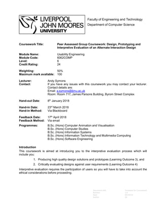 Document title Template for Coursework
Revision 1.0
Date 05/10/14
Author AS
Faculty of Engineering and Technology
Department of Computer Science
Coursework Title: Peer Assessed Group Coursework: Design, Prototyping and
Interpretive Evaluation of an Alternate Interaction Design
Module Name: Usability Engineering
Module Code: 6062COMP
Level: 6
Credit Rating: 24
Weighting: 50%
Maximum mark available: 100
Lecturer: Andy Symons
Contact: If you have any issues with this coursework you may contact your lecturer.
Contact details are:
Email: a.symons@ljmu.ac.uk
Room: Room 717, James Parsons Building, Byrom Street Complex
Hand-out Date: 8th
January 2018
Hand-in Date: 23rd
March 2018
Hand-in Method: Via Blackboard
Feedback Date: 17th
April 2018
Feedback Method: Via email
Programmes: B.Sc. (Hons) Computer Animation and Visualisation
B.Sc. (Hons) Computer Studies
B.Sc. (Hons) Information Systems
B.Sc. (Hons) Information Technology and Multimedia Computing
B.Sc. (Hons) Software Engineering
Introduction
This coursework is aimed at introducing you to the interpretive evaluation process which will
include you:
1. Producing high quality design solutions and prototypes (Learning Outcome 3), and
2. Critically evaluating designs against user requirements (Learning Outcome 4)
Interpretive evaluation requires the participation of users so you will have to take into account the
ethical considerations before proceeding.
 