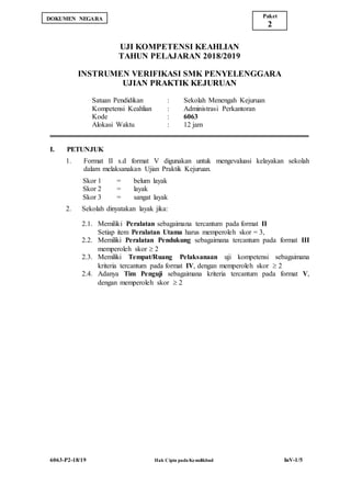 6063-P2-18/19 Hak Cipta pada Kemdikbud InV-1/5
UJI KOMPETENSI KEAHLIAN
TAHUN PELAJARAN 2018/2019
INSTRUMEN VERIFIKASI SMK PENYELENGGARA
UJIAN PRAKTIK KEJURUAN
Satuan Pendidikan : Sekolah Menengah Kejuruan
Kompetensi Keahlian : Administrasi Perkantoran
Kode : 6063
Alokasi Waktu : 12 jam
I. PETUNJUK
1. Format II s.d format V digunakan untuk mengevaluasi kelayakan sekolah
dalam melaksanakan Ujian Praktik Kejuruan.
Skor 1 = belum layak
Skor 2 = layak
Skor 3 = sangat layak
2. Sekolah dinyatakan layak jika:
2.1. Memiliki Peralatan sebagaimana tercantum pada format II
Setiap item Peralatan Utama harus memperoleh skor = 3,
2.2. Memiliki Peralatan Pendukung sebagaimana tercantum pada format III
memperoleh skor  2
2.3. Memiliki Tempat/Ruang Pelaksanaan uji kompetensi sebagaimana
kriteria tercantum pada format IV, dengan memperoleh skor  2
2.4. Adanya Tim Penguji sebagaimana kriteria tercantum pada format V,
dengan memperoleh skor  2
Paket
2
DOKUMEN NEGARA
 