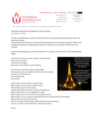 PASTORAL	MESSAGE	FOLLOWING	ATTACKS	IN	PARIS	
November	14,	2015	
	
The	Rev.	Peter	Morales,	president	of	the	Unitarian	Universalist	Association	(UUA),	shares	this	
pastoral	message:	
The	horrific	terrorist	attacks	in	France	fill	all	good	people	with	the	deepest	sadness.	May	we	all	
rededicate	ourselves	to	waging	peace	based	on	compassion	and	respect.	Hatred	must	not	
triumph.	
	
I	share	the	following	prayer	written	by	the	Rev.	Eric	Cherry,	director	of	the	UUA’s	International	
Office:	
		
Holy	One,	our	hearts	are	torn,	broken,	and	battered.	
Even	across	an	ocean	
from	the	City	of	Light;	
Such	pain,	such	violence,	such	suffering.	
		
The	trauma	is	immense,	nearly	unspeakable.	
We	know	that	we	are	called	to	feel	the	pain	of	humanity,	
to	hear	the	cry	of	the	soul,	
the	innocent	soul.	
So	we	shall.	
		
May	it	help	us	turn	to	love	in	spite	of	hate.	
May	it	help	us	turn	to	trust	in	spite	of	fear.	
May	it	help	us	turn	to	each	other,		
people	of	all	faiths	and	none,	in	spite	of	intolerance.	
May	it	help	us	turn	to	our	neighbors	in	need.	
May	it	help	us	turn	our	care	to	the	vulnerable	near	us.	
May	it	help	us	turn	our	spirits	to	the	grieving,	the	injured,	and	the	traumatized.	
May	it	help	us	turn	to	the	recovery,	
And	to	our	work	of	becoming	a	world	of	justice	and	compassion.		
Turn	us.		Guide	our	feet	and	hands.		Bring	us	to	peace.	
		
Amen	
 