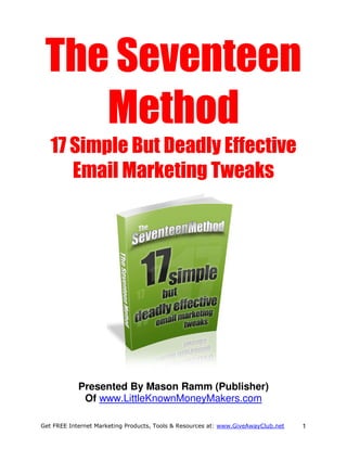 The Seventeen
    Method
   17 Simple But Deadly Effective
      Email Marketing Tweaks




            Presented By Mason Ramm (Publisher)
             Of www.LittleKnownMoneyMakers.com

Get FREE Internet Marketing Products, Tools & Resources at: www.GiveAwayClub.net   1
 