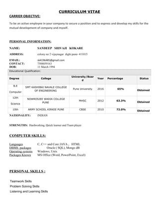 CURRICULUM VITAE
CARRIER OBJECTIVE:
To be an active employee in your company to secure a position and to express and develop my skills for the
mutual development of company and myself.
PERSONAL INFORMATION:
NAME: SANDEEP SHIVAJI KOKARE
ADDRESS: colony no 2 vijaynagar dighi pune- 411015
EMAIL: sk4196485@gmail.com
CONTACT: 7588059163
DOB: 11 March 1994
NATIONALITY: INDIAN
STRENGTHS: Hardworking, Quick learner and Team player
COMPUTER SKILLS:
Languages C, C++ and Core JAVA , HTML
DBMS packages Oracle ( SQL), Mongo dB
Operating systems Windows, Unix
Packages Known MS Office (Word, PowerPoint, Excel)
PERSONAL SKILLS :
Teamwork Skills
Problem Solving Skills
Listening and Learning Skills
Educational Qualification:
Degree College
University/Boar
d
Year Percentage Status
B.E
Computer
SMT KASHIBAI NAVALE COLLEGE
OF ENGINEERING
Pune University 2016 65%
Obtained
12th
Science
NOWROSJEE WADIA COLLEGE
PUNE
MHSC 2012 63.3%
Obtained
10th ARMY SCHOOL KIRKEE PUNE CBSE 2010 72.0%
Obtained
 