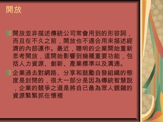 開放
開放並非描述傳統公司常會用到的形容詞，
而且在不久之前，開放也不適合用來描述經
濟的內部運作。最近，聰明的企業開始重新
思考開放，這開始影響到幾種重要功能，包
括人力資源、創新、產業標準以及溝通。
企業過去對網路、分享和鼓勵自發組織的態
度是封閉的，很大一部分是因為傳統智慧說
，企業的競爭之道是將自己最為眾人覬覦的
資源緊緊抓在懷裡
 