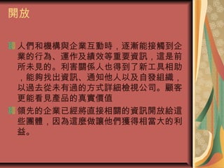 開放
人們和機構與企業互動時，逐漸能接觸到企
業的行為、運作及績效等重要資訊，這是前
所未見的。利害關係人也得到了新工具相助
，能夠找出資訊、通知他人以及自發組織，
以過去從未有過的方式詳細檢視公司。顧客
更能看見產品的真實價值
領先的企業已經將直接相關的資訊開放給這
些團體，因為這麼做讓他們獲得相當大的利
益。
 