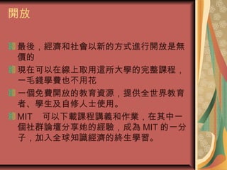 開放
最後，經濟和社會以新的方式進行開放是無
價的
現在可以在線上取用這所大學的完整課程，
一毛錢學費也不用花
一個免費開放的教育資源，提供全世界教育
者、學生及自修人士使用。
MIT 可以下載課程講義和作業，在其中一
個社群論壇分享她的經驗，成為 MIT 的一分
子，加入全球知識經濟的終生學習。
 