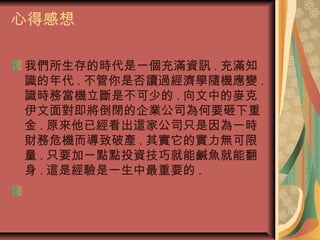 心得感想
我們所生存的時代是一個充滿資訊 . 充滿知
識的年代 . 不管你是否讀過經濟學隨機應變 .
識時務當機立斷是不可少的 . 向文中的麥克
伊文面對即將倒閉的企業公司為何要砸下重
金 . 原來他已經看出這家公司只是因為一時
財務危機而導致破產 . 其實它的實力無可限
量 . 只要加一點點投資技巧就能鹹魚就能翻
身 . 這是經驗是一生中最重要的 .
 