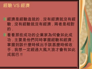 經驗 VS 經濟
經濟是經驗造就的 . 沒有經濟就沒有經
驗 . 沒有經驗就沒有經濟 . 兩者是相對
的 .
看看那些成功的企業家為何會如此成
功 . 主要是他們同時掌握經驗和經濟 .
掌握到該什麼時候出手該甚麼時候收
手 . 我想一定經過大風大浪才會有如此
成就巴 !!
 