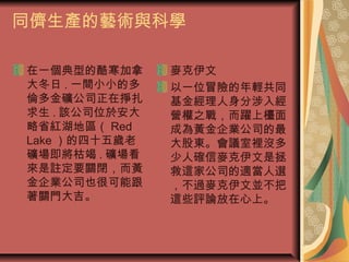 同儕生產的藝術與科學
在一個典型的酷寒加拿
大冬日 . 一間小小的多
倫多金礦公司正在掙扎
求生 . 該公司位於安大
略省紅湖地區（ Red
Lake ）的四十五歲老
礦場即將枯竭 . 礦場看
來是註定要關閉，而黃
金企業公司也很可能跟
著關門大吉。
麥克伊文
以一位冒險的年輕共同
基金經理人身分涉入經
營權之戰，而躍上檯面
成為黃金企業公司的最
大股東。會議室裡沒多
少人確信麥克伊文是拯
救這家公司的適當人選
，不過麥克伊文並不把
這些評論放在心上。
 