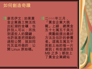 如何創造奇蹟
麥克伊文 : 如果黃
金企業員工無法找
出紅湖的金礦，也
許別人可以；而找
到這些人的關鍵，
也許就是把探勘的
過程公開，就如同
托瓦茲所做的：公
開 Linux 原始碼。
二○○○年三月，
「黃金企業大挑
戰」上線，總獎金
五十七萬五千美元
，獎勵能提出最好
方法及估計的參賽
者。這塊五萬五千
英畝土地的每一片
資訊（有些達四百
MB 之多）都放上
了黃金企業網站
 