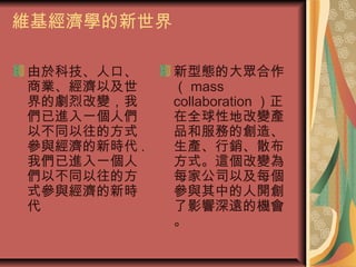 維基經濟學的新世界
由於科技、人口、
商業、經濟以及世
界的劇烈改變，我
們已進入一個人們
以不同以往的方式
參與經濟的新時代 .
我們已進入一個人
們以不同以往的方
式參與經濟的新時
代
新型態的大眾合作
（ mass
collaboration ）正
在全球性地改變產
品和服務的創造、
生產、行銷、散布
方式。這個改變為
每家公司以及每個
參與其中的人開創
了影響深遠的機會
。
 