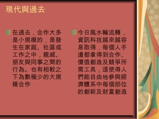 現代與過去
在過去，合作大多
是小規模的，是發
生在家庭、社區或
工作之中，親戚、
朋友與同事之間的
行為。也有相較之
下為數極少的大規
模合作
今日風水輪流轉，
資訊科技越來越容
易取得，每個人手
邊都拿得到合作、
價值創造及競爭所
需工具，這使得人
們能自由地參與經
濟體系中每個部位
的創新及財富創造
 