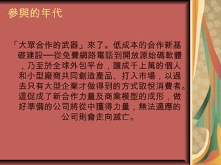 參與的年代
「大眾合作的武器」來了。低成本的合作新基
礎建設──從免費網路電話到開放源始碼軟體
，乃至於全球外包平台，讓成千上萬的個人
和小型廠商共同創造產品、打入市場，以過
去只有大型企業才做得到的方式取悅消費者。
這促成了新合作力量及商業模型的成形，做
好準備的公司將從中獲得力量，無法適應的
公司則會走向滅亡。
 