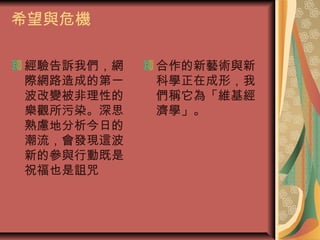 希望與危機
經驗告訴我們，網
際網路造成的第一
波改變被非理性的
樂觀所污染。深思
熟慮地分析今日的
潮流，會發現這波
新的參與行動既是
祝福也是詛咒
合作的新藝術與新
科學正在成形，我
們稱它為「維基經
濟學」。
 
