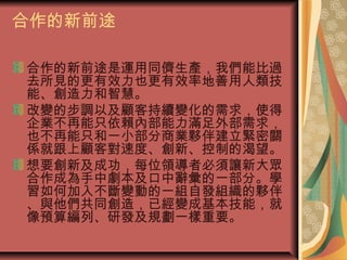 合作的新前途
合作的新前途是運用同儕生產，我們能比過
去所見的更有效力也更有效率地善用人類技
能、創造力和智慧。
改變的步調以及顧客持續變化的需求，使得
企業不再能只依賴內部能力滿足外部需求，
也不再能只和一小部分商業夥伴建立緊密關
係就跟上顧客對速度、創新、控制的渴望。
想要創新及成功，每位領導者必須讓新大眾
合作成為手中劇本及口中辭彙的一部分。學
習如何加入不斷變動的一組自發組織的夥伴
、與他們共同創造，已經變成基本技能，就
像預算編列、研發及規劃一樣重要。
 