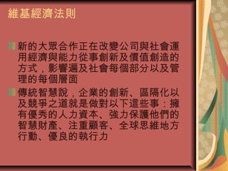 維基經濟法則
新的大眾合作正在改變公司與社會運
用經濟與能力從事創新及價值創造的
方式，影響遍及社會每個部分以及管
理的每個層面
傳統智慧說，企業的創新、區隔化以
及競爭之道就是做對以下這些事：擁
有優秀的人力資本、強力保護他們的
智慧財產、注重顧客、全球思維地方
行動、優良的執行力
 