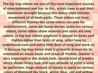 The hip hop videos are one of the most important sources
of entertainment and fun. In this, artists have to put their
    maximum strength because this dance style includes
     movement of all body parts. These videos can have
        different themes like some videos are only for
 entertainment, some are funny stories, some are serious
   videos, some videos show violence and some are sexy
videos. In hip hop videos emphasis is placed on beats and
       rhythm rather than lyrics of song. artist have to
understand each and every little beat of song and work on
  it because hip hop dance style is primarily known for its
command on music beats and sense of rhythm. Jeweler is
very important in this dance style. Special kind of jewelry
which shows funky look and cool attitude of artist is used
 by performer. Huge amount of money is spent on various
 