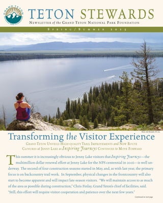TETON STEWARDSNewslet ter of the Gra nd Teton National Park Foundation
S p r i n g / S u m m e r 2 0 1 5
his summer it is increasingly obvious to Jenny Lake visitors that Inspiring Journeys—the
multimillion dollar renewal effort at Jenny Lake for the NPS centennial in 2016—is well un-
derway. The second of four construction seasons started in May, and, as with last year, the primary
focus is on backcountry trail work. In September, physical changes in the frontcountry will also
start to become apparent and will impact late season visitors. “We will maintain access to as much
of the area as possible during construction,” Chris Finlay, Grand Teton’s chief of facilities, said.
“Still, this effort will require visitor cooperation and patience over the next few years.”
Transforming the Visitor Experience
Grand Teton Unveils High-quality Trail Improvements and New Route
Closures at Jenny Lake as Inspiring Journeys Continues to Move Forward
T
Continued on next page
Photo: Bob Woodall, FPI, Inc.
 