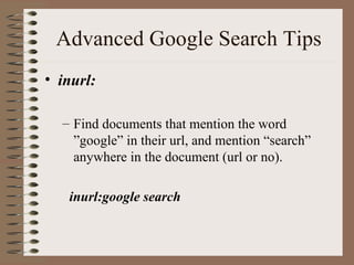 Advanced Google Search Tips inurl: Find documents that mention the word ”google” in their url, and mention “search” anywhere in the document (url or no). inurl:google search 