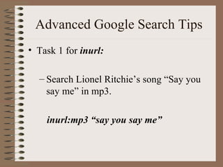 Advanced Google Search Tips Task 1 for  inurl: Search Lionel Ritchie’s song “Say you say me” in mp3.   inurl:mp3 “say you say me” 