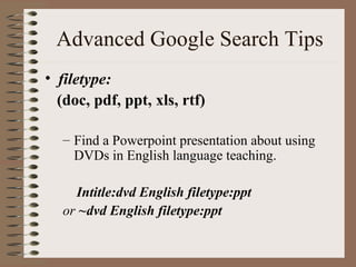 Advanced Google Search Tips filetype:  (doc, pdf, ppt, xls, rtf) Find a Powerpoint presentation about using DVDs in English language teaching.   Intitle:dvd English filetype:ppt  or  ~dvd English filetype:ppt   