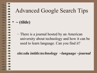 Advanced Google Search Tips ~ (tilde)  There is a journal hosted by an American university about technology and how it can be used to learn language. Can you find it? site:edu intitle:technology  ~language ~journal 