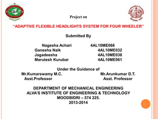 Project on
“ADAPTIVE FLEXIBLE HEADLIGHTS SYSTEM FOR FOUR WHEELER”
Submitted By
Nagesha Achari 4AL10ME066
Ganesha Naik 4AL10ME032
Jagadeesha 4AL10ME038
Marutesh Kurubar 4AL10ME061
Under the Guidance of
Mr.Kumarswamy M.C. Mr.Arunkumar D.T.
Asst.Professor Asst. Professor
DEPARTMENT OF MECHANICAL ENGINEERING
ALVA’S INSTITUTE OF ENGINEERING & TECHNOLOGY
MOODBIDRI – 574 225.
2013-2014
 