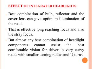 EFFECT OF INTEGRATED HEADLIGHTS
• Best combination of bulb, reflector and the
cover lens can give optimum illumination of
the road.
• That is effective long reaching focus and also
the stray focus.
• But almost any best combination of headlight
components cannot assist the best
comfortable vision for driver in very curvy
roads with smaller turning radius and U turns
 
