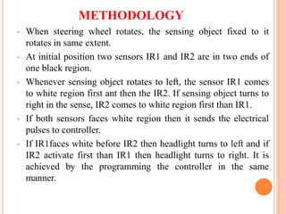 METHODOLOGY
• When steering wheel rotates, the sensing object fixed to it
rotates in same extent.
• At initial position two sensors IR1 and IR2 are in two ends of
one black region.
• Whenever sensing object rotates to left, the sensor IR1 comes
to white region first ant then the IR2. If sensing object turns to
right in the sense, IR2 comes to white region first than IR1.
• If both sensors faces white region then it sends the electrical
pulses to controller.
• If IR1faces white before IR2 then headlight turns to left and if
IR2 activate first than IR1 then headlight turns to right. It is
achieved by the programming the controller in the same
manner.
 