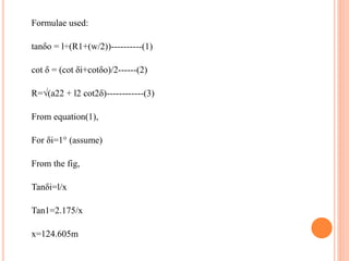 Formulae used:
tanδo = l÷(R1+(w/2))----------(1)
cot δ = (cot δi+cotδo)/2------(2)
R=√(a22 + l2 cot2δ)------------(3)
From equation(1),
For δi=1° (assume)
From the fig,
Tanδi=l/x
Tan1=2.175/x
x=124.605m
 