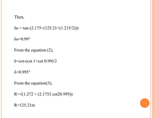 Then,
δo = tan-(2.175÷(125.21+(1.215/2)))
δo=0.99°
From the equation (2),
δ=cot-(cot 1+cot 0.99)/2
δ=0.995°
From the equation(3),
R=√(1.272 + (2.1752 cot20.995))
R=125.21m
 