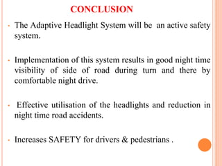 CONCLUSION
• The Adaptive Headlight System will be an active safety
system.
• Implementation of this system results in good night time
visibility of side of road during turn and there by
comfortable night drive.
• Effective utilisation of the headlights and reduction in
night time road accidents.
• Increases SAFETY for drivers & pedestrians .
 