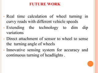 FUTURE WORK
• Real time calculation of wheel turning in
curvy roads with different vehicle speeds
• Extending the technology to dim dip
variations
• Direct attachment of sensor to wheel to sense
the turning angle of wheels
• Innovative sensing system for accuracy and
continuous turning of headlights .
 