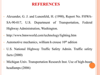 REFERENCES
• Alexander, G. J. and Lunenfeld, H. (1990), Report No. FHWA-
SA-90-017, U.S. Department of Transportation, Federal
Highway Administration, Washington.
• http://www.bmwworld.com/technology/lighting.htm
• Automotive mechanics, william h crouse 10th adition
• U.S. National Highway Traffic Safety Admin. Traffic safety
facts (2000)
• Michigan Univ. Transportation Research Inst. Use of high-beam
headlamps (2006)
 