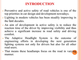 INTRODUCTION
 Preventive and active safety of road vehicles is one of the
top priorities in car design and development nowadays.
 Lighting in modern vehicles has been steadily improving in
the last decades.
 An aim of development in active safety is to reduce the
reaction time of the driver by improving visibility and thus
achieve a significant increase in road safety and driving
comfort.
 The Adaptive Headlight System is the outcome of
engineering efforts in developing the next generation
lighting systems not only for drivers but also for all other
road users.
 That means these headlamps focus on the road in varying
manner.
 
