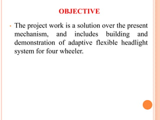 OBJECTIVE
• The project work is a solution over the present
mechanism, and includes building and
demonstration of adaptive flexible headlight
system for four wheeler.
 