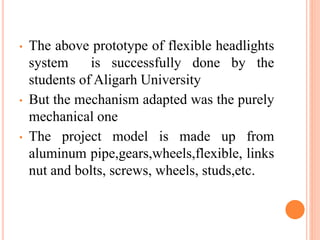 • The above prototype of flexible headlights
system is successfully done by the
students of Aligarh University
• But the mechanism adapted was the purely
mechanical one
• The project model is made up from
aluminum pipe,gears,wheels,flexible, links
nut and bolts, screws, wheels, studs,etc.
 