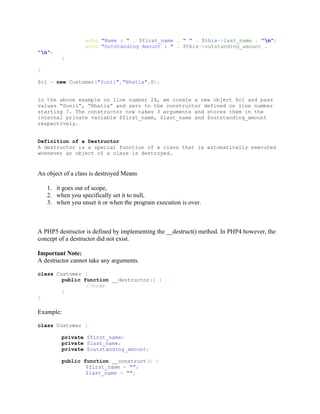 echo "Name : " . $first_name . " " . $this->last_name . "n";
                  echo "Outstanding Amount : " . $this->outstanding_amount .
"n";
         }

}

$c1 = new Customer("Sunil","Bhatia",0);


In the above example on line number 24, we create a new object $c1 and pass
values “Sunil”, “Bhatia” and zero to the constructor defined on line number
starting 7. The constructor now takes 3 arguments and stores them in the
internal private variable $first_name, $last_name and $outstanding_amount
respectively.


Definition of a Destructor
A destructor is a special function of a class that is automatically executed
whenever an object of a class is destroyed.


An object of a class is destroyed Means

    1. it goes out of scope,
    2. when you specifically set it to null,
    3. when you unset it or when the program execution is over.



A PHP5 destructor is defined by implementing the __destruct() method. In PHP4 however, the
concept of a destructor did not exist.

Important Note:
A destructor cannot take any arguments.

class Customer {
        public function __destructor() {
                //code
        }
}

Example:

class Customer {

         private $first_name;
         private $last_name;
         private $outstanding_amount;

         public function __construct() {
                 $first_name = "";
                 $last_name = "";
 