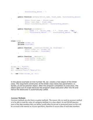 $outstanding_amount = 0;
         }

         public function setData($first_name, $last_name, $outstanding_amount)
{
                  $this->first_name = $first_name;
                  $this->last_name = $last_name;
                  $this->outstanding_amount = $outstanding_amount;
         }

         public function printData() {
                 echo "Name : " . $first_name . " " . $last_name . "n";
                 echo "Outstanding Amount : " . $outstanding_amount . "n";
         }

}

class Order {
        private $order_id;
        private $customer;

         public function __construct($order_id, $customer) {
                 $this->order_id = $order_id;
                 $this->customer = $customer;
         }

         public function __destruct() {
                 unset($this->order_id);
                 unset($this->customer);
         }
}

$order_id = "L0001";
$c1 = new Customer();
$c1->setData("Sunil","Bhatia",0);

$o = new Order($order_id, $c1);




In the above example on line number 45, we create a new object of the Order
class. The argument constructor of the Order class takes two parameters i.e.
$order_id and $customer object. After the program completes its execution, the
object goes out of scope because the program stops execution after line 45 and
hence the destructor is automatically called.




Accessor Methods:
Accessor methods are also know as getter methods. The reason why we need an accessor method
is to be able to read the value of a property/attribute in a class object. In real OOAD practice
most of the data members that you define would either be private or protected (more on this will
be covered in the tutorial on Access specifiers), therefore to access data of such data members
 