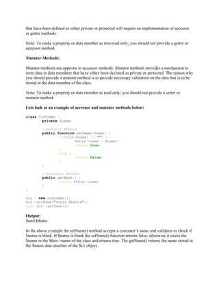 that have been defined as either private or protected will require an implementation of accessor
or getter methods.

Note: To make a property or data member as non-read only; you should not provide a getter or
accessor method.

Mutator Methods:

Mutator methods are opposite to accessor methods. Mutator methods provides a mechanism to
store data in data members that have either been declared as private or protected. The reason why
you should provide a mutator method is to provide necessary validation on the data that is to be
stored in the data member of the class.

Note: To make a property or data member as read only; you should not provide a setter or
mutator method.

Lets look at an example of accessor and mutator methods below:

class Customer {
        private $name;

         //mutator method
         public function setName($name) {
                 if(trim($name) != "") {
                         $this->name = $name;
                         return true;
                 }
                 else {
                         return false;
                 }
         }

         //accessor method
         public getName() {
                 return $this->name;
         }
}

$c1 = new Customer();
$c1->setName("Sunil Bhatia");
echo $c1->getName();

Output:
Sunil Bhatia

In the above example the setName() method accepts a customer’s name and validates to check if
$name is blank. If $name is blank the setName() function returns false; otherwise it stores the
$name in the $this->name of the class and returns true. The getName() returns the name stored in
the $name data member of the $c1 object.
 