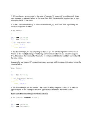 PHP5 introduces a new operator by the name of instanceOf. instanceOf is used to check if two
objects passed as operands belong to the same class. This check can also happen when an object
is compared with a class name.

In PHP4 a similar functionality existed with a method is_a(), which has been replaced by the
instanceOf operator in PHP5.

class Person {
        ...
}

$p1 = new Person();
$p2 = new Person();

if($p1 instanceof $p2)
     echo "True";
else
     echo "False";

In the above example, we are comparing to check if $p1 and $p2 belong to the same class i.e.
Person. In this case $p1 and $p2 both belong to the same class Person and hence the output is
True. Please note that line number 8 can also be written as if($p2 instanceof $p1) and will yield
the same output.

You can also use instanceOf operator to compare an object with the name of the class, look at the
example below:

class Person {
        ...
}

$p1 = new Person();

if($p1 instanceof Person)
     echo "True";
else
     echo "False";

In the above example, on line number 7 $p1 object is being compared to check if its a Person
type of object. In this case $p1 is a Person type of object and hence the output is True.

Behaviour of instanceOf operator in inheritance

class Customer extends Person {
        ...
}

$p1 = new Person();
$c1 = new Customer();
 