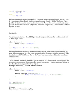 if($c1 instanceof $p1)
     echo "True";
else
     echo "False";

In the above example, on line number 8 $c1 child class object is being compared with $p1 which
is a parent class object. This is possible because Customer class is a child of the Person Class,
just that the Customer class is a specialized form of the Person class and therefore this becomes
possible. However the reverse is not possible, we cannot compare if($p1 instanceof $c1) and will
result in an error.



Constants

To declare a constant in a class, PHP5 provides developers with a new keyword i.e. const; look
at the example below:

class Customer {
        const TYPES = "Anything";
}

echo "Types are : " . Customer::TYPES;

In the above example, const is a keyword and TYPES is the name of the constant. Outside the
class definition we echo the value of the constant by using the scope resolution operator (::) like
this Customer::TYPES. Observe that we don’t need to create an object of the class to make use
of the constant.

The next logical question is if we can create an object of the Customer class and using the scope
resolution operator access the constant. The answer is no; reason - because a constant belongs to
the class definition scope and not to an object.
Example of accessing Constants within a function

class Customer {
        const TYPES = "Anything";

         public function showConstant() {
                 echo "Echo from showConstant() : " . Customer::TYPES;
         }

}

$c = new Customer();
$c->showConstant();

Output:
Echo from showConstant() : Anything
 