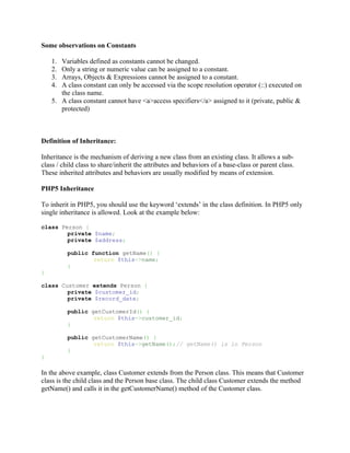 Some observations on Constants

    1. Variables defined as constants cannot be changed.
    2. Only a string or numeric value can be assigned to a constant.
    3. Arrays, Objects & Expressions cannot be assigned to a constant.
    4. A class constant can only be accessed via the scope resolution operator (::) executed on
       the class name.
    5. A class constant cannot have <a>access specifiers</a> assigned to it (private, public &
       protected)



Definition of Inheritance:

Inheritance is the mechanism of deriving a new class from an existing class. It allows a sub-
class / child class to share/inherit the attributes and behaviors of a base-class or parent class.
These inherited attributes and behaviors are usually modified by means of extension.

PHP5 Inheritance

To inherit in PHP5, you should use the keyword ‘extends’ in the class definition. In PHP5 only
single inheritance is allowed. Look at the example below:

class Person {
        private $name;
        private $address;

          public function getName() {
                  return $this->name;
          }
}

class Customer extends Person {
        private $customer_id;
        private $record_date;

          public getCustomerId() {
                  return $this->customer_id;
          }

          public getCustomerName() {
                  return $this->getName();// getName() is in Person
          }
}

In the above example, class Customer extends from the Person class. This means that Customer
class is the child class and the Person base class. The child class Customer extends the method
getName() and calls it in the getCustomerName() method of the Customer class.
 
